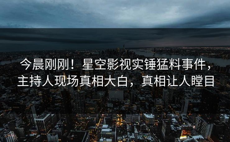 今晨刚刚！星空影视实锤猛料事件，主持人现场真相大白，真相让人瞠目