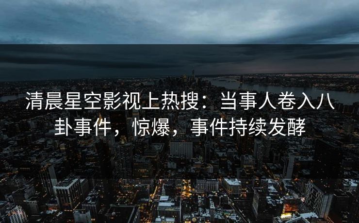 清晨星空影视上热搜：当事人卷入八卦事件，惊爆，事件持续发酵