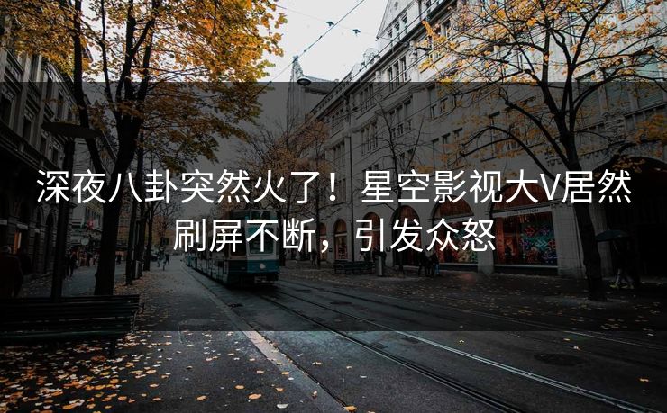 深夜八卦突然火了！星空影视大V居然刷屏不断，引发众怒