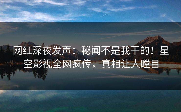 网红深夜发声：秘闻不是我干的！星空影视全网疯传，真相让人瞠目