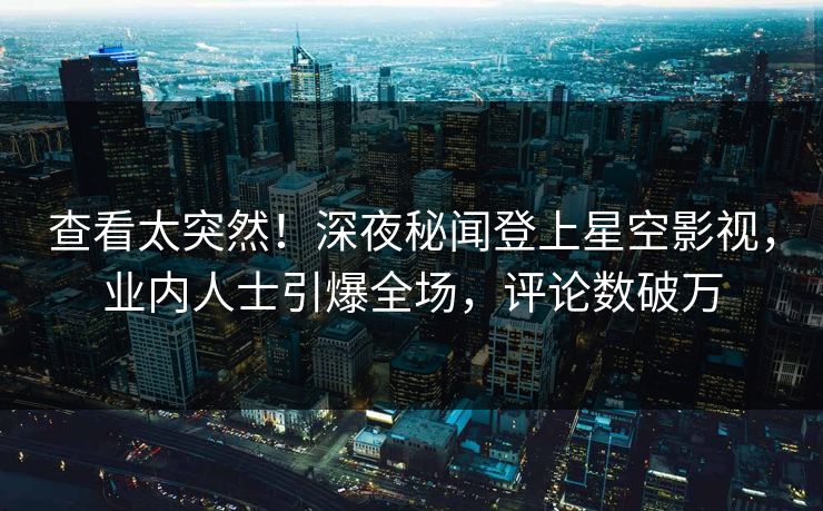 查看太突然！深夜秘闻登上星空影视，业内人士引爆全场，评论数破万