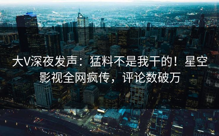 大V深夜发声：猛料不是我干的！星空影视全网疯传，评论数破万