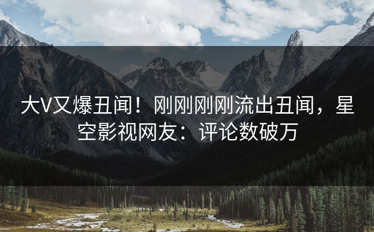大V又爆丑闻！刚刚刚刚流出丑闻，星空影视网友：评论数破万
