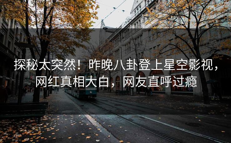 探秘太突然！昨晚八卦登上星空影视，网红真相大白，网友直呼过瘾