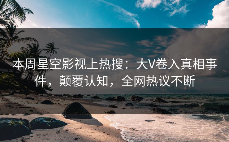 本周星空影视上热搜：大V卷入真相事件，颠覆认知，全网热议不断
