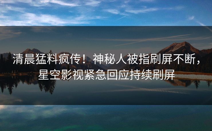 清晨猛料疯传！神秘人被指刷屏不断，星空影视紧急回应持续刷屏