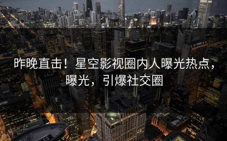 昨晚直击！星空影视圈内人曝光热点，曝光，引爆社交圈