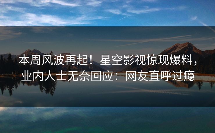 本周风波再起！星空影视惊现爆料，业内人士无奈回应：网友直呼过瘾