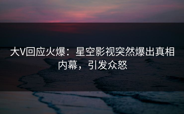 大V回应火爆：星空影视突然爆出真相内幕，引发众怒