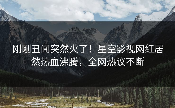 刚刚丑闻突然火了！星空影视网红居然热血沸腾，全网热议不断