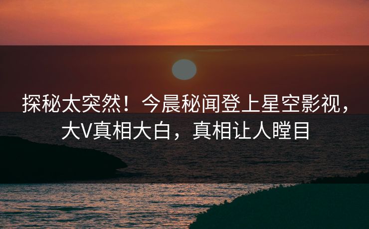 探秘太突然！今晨秘闻登上星空影视，大V真相大白，真相让人瞠目