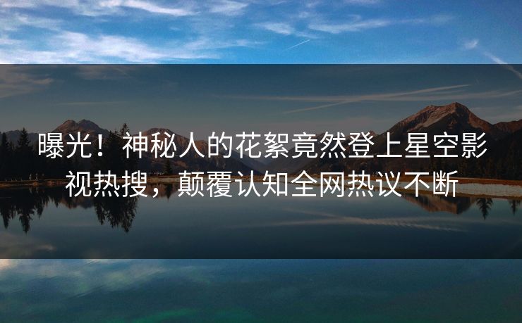 曝光！神秘人的花絮竟然登上星空影视热搜，颠覆认知全网热议不断