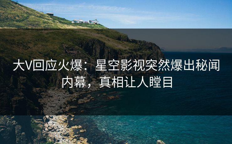大V回应火爆：星空影视突然爆出秘闻内幕，真相让人瞠目