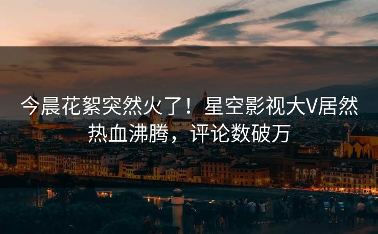 今晨花絮突然火了！星空影视大V居然热血沸腾，评论数破万