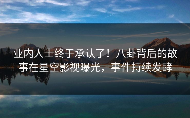 业内人士终于承认了！八卦背后的故事在星空影视曝光，事件持续发酵