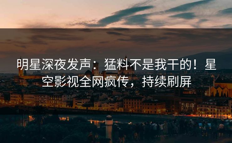 明星深夜发声：猛料不是我干的！星空影视全网疯传，持续刷屏