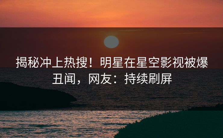 揭秘冲上热搜！明星在星空影视被爆丑闻，网友：持续刷屏