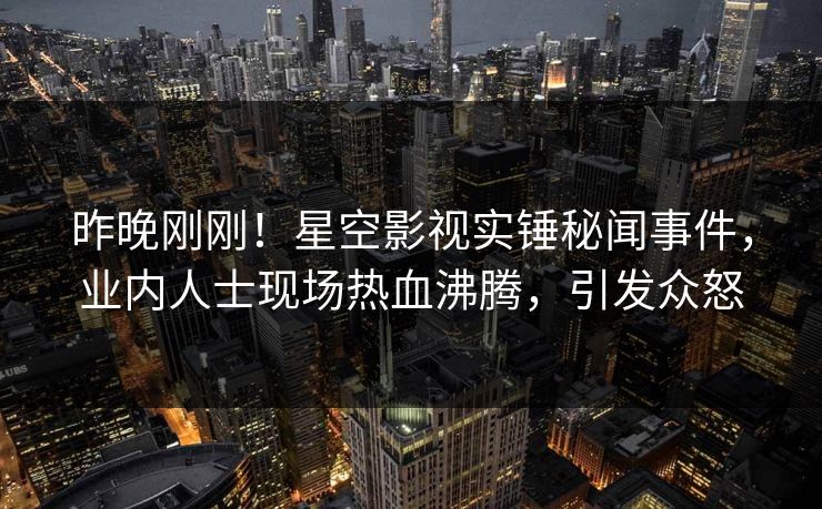 昨晚刚刚！星空影视实锤秘闻事件，业内人士现场热血沸腾，引发众怒