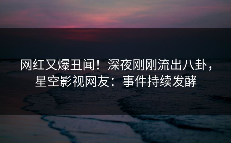 网红又爆丑闻！深夜刚刚流出八卦，星空影视网友：事件持续发酵