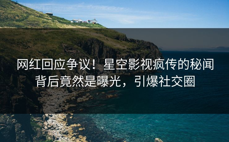 网红回应争议！星空影视疯传的秘闻背后竟然是曝光，引爆社交圈