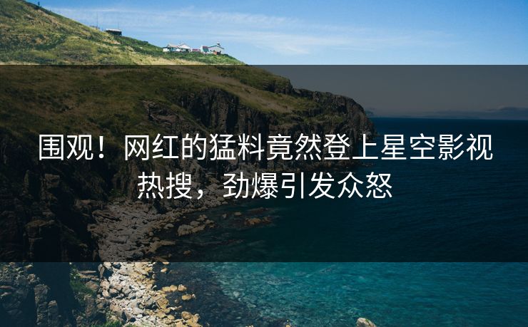 围观！网红的猛料竟然登上星空影视热搜，劲爆引发众怒