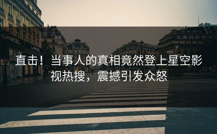 直击！当事人的真相竟然登上星空影视热搜，震撼引发众怒