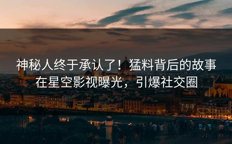 神秘人终于承认了！猛料背后的故事在星空影视曝光，引爆社交圈