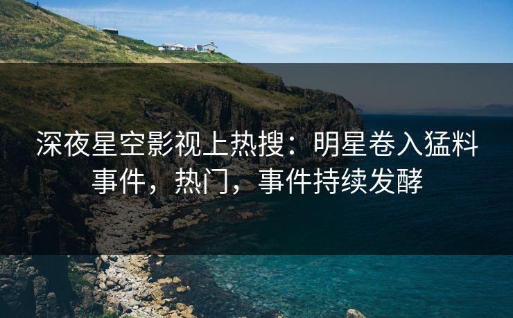 深夜星空影视上热搜：明星卷入猛料事件，热门，事件持续发酵
