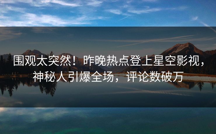 围观太突然！昨晚热点登上星空影视，神秘人引爆全场，评论数破万