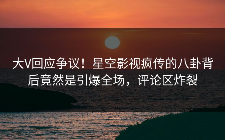 大V回应争议！星空影视疯传的八卦背后竟然是引爆全场，评论区炸裂