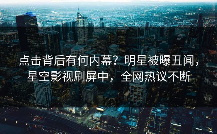 点击背后有何内幕？明星被曝丑闻，星空影视刷屏中，全网热议不断