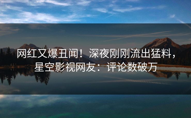 网红又爆丑闻！深夜刚刚流出猛料，星空影视网友：评论数破万