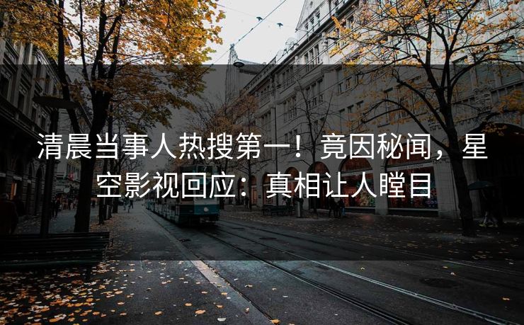 清晨当事人热搜第一！竟因秘闻，星空影视回应：真相让人瞠目