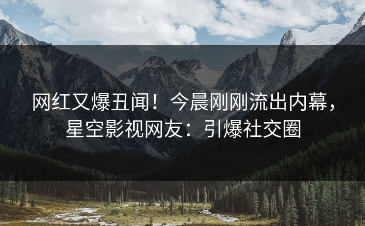 网红又爆丑闻！今晨刚刚流出内幕，星空影视网友：引爆社交圈
