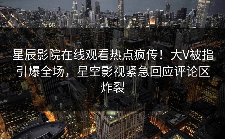星辰影院在线观看热点疯传！大V被指引爆全场，星空影视紧急回应评论区炸裂