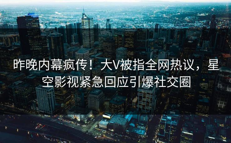 昨晚内幕疯传！大V被指全网热议，星空影视紧急回应引爆社交圈
