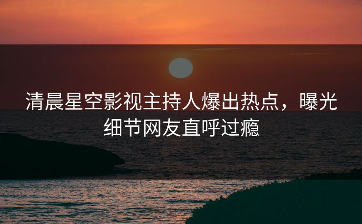 清晨星空影视主持人爆出热点，曝光细节网友直呼过瘾
