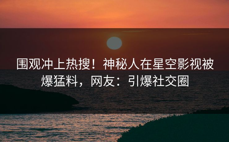 围观冲上热搜！神秘人在星空影视被爆猛料，网友：引爆社交圈
