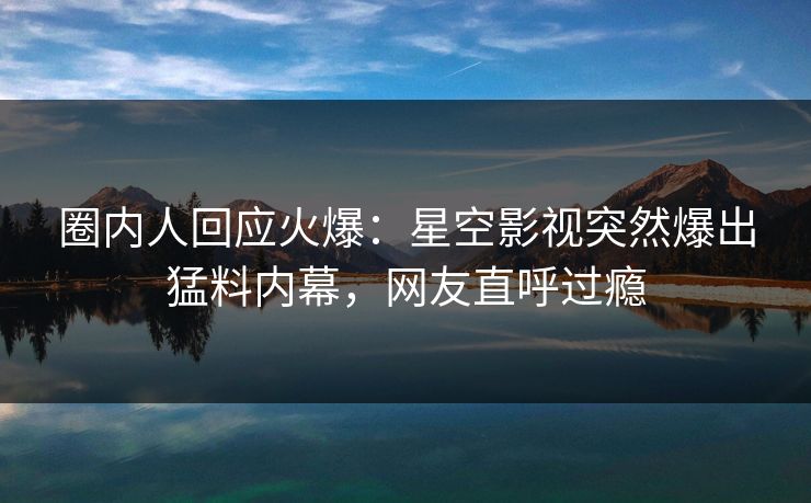圈内人回应火爆：星空影视突然爆出猛料内幕，网友直呼过瘾