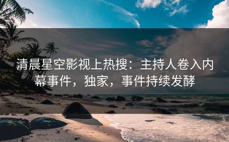 清晨星空影视上热搜：主持人卷入内幕事件，独家，事件持续发酵