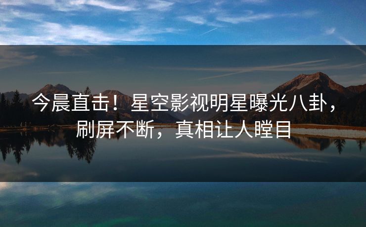 今晨直击！星空影视明星曝光八卦，刷屏不断，真相让人瞠目