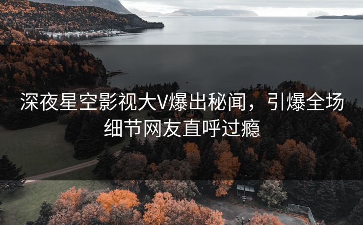 深夜星空影视大V爆出秘闻，引爆全场细节网友直呼过瘾