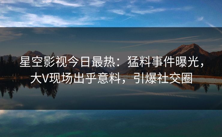 星空影视今日最热：猛料事件曝光，大V现场出乎意料，引爆社交圈