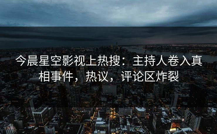 今晨星空影视上热搜：主持人卷入真相事件，热议，评论区炸裂