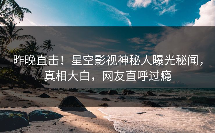 昨晚直击！星空影视神秘人曝光秘闻，真相大白，网友直呼过瘾