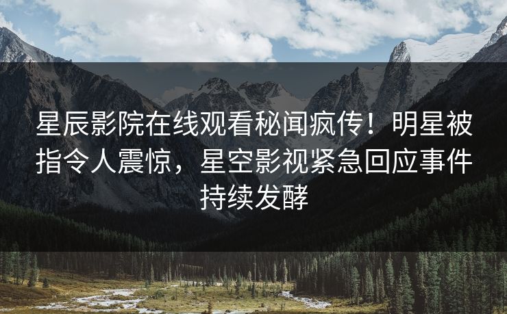 星辰影院在线观看秘闻疯传！明星被指令人震惊，星空影视紧急回应事件持续发酵
