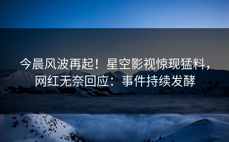 今晨风波再起！星空影视惊现猛料，网红无奈回应：事件持续发酵