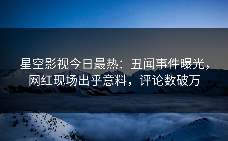 星空影视今日最热：丑闻事件曝光，网红现场出乎意料，评论数破万