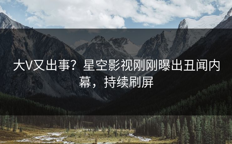 大V又出事？星空影视刚刚曝出丑闻内幕，持续刷屏