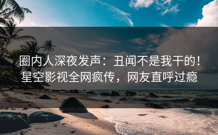 圈内人深夜发声：丑闻不是我干的！星空影视全网疯传，网友直呼过瘾